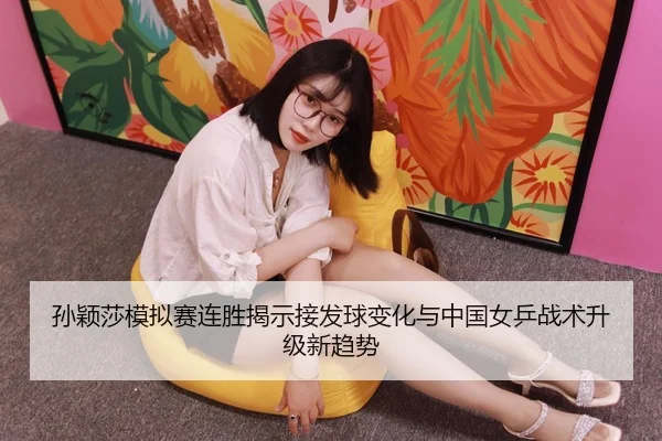 孙颖莎模拟赛连胜揭示接发球变化与中国女乒战术升级新趋势